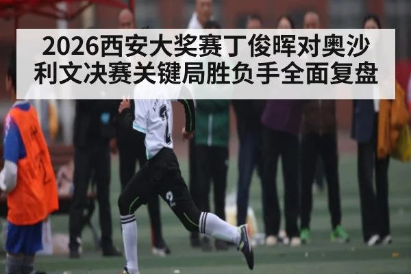 2026西安大奖赛丁俊晖对奥沙利文决赛关键局胜负手全面复盘