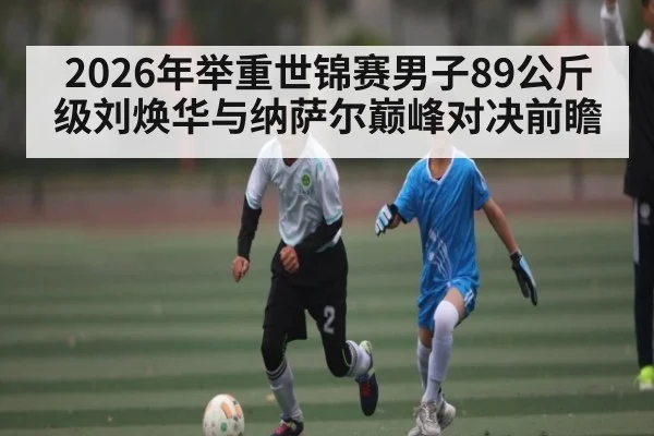 2026年举重世锦赛男子89公斤级刘焕华与纳萨尔巅峰对决前瞻