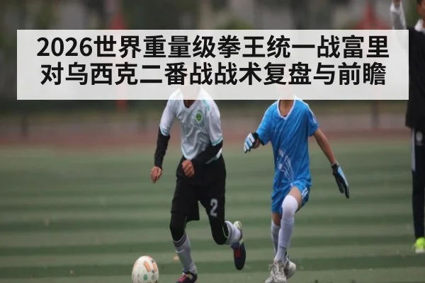 2026世界重量级拳王统一战富里对乌西克二番战战术复盘与前瞻